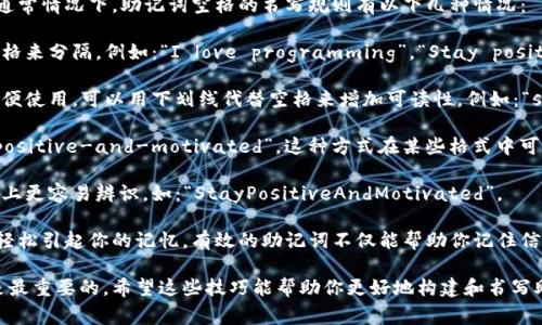 助记词的书写通常是为了帮助记忆而设计的，尤其是在需要记住一组信息（如密码、短语或其他信息）时。助记词通常会借助简单的词语组合或者短语来构建更为简单的记忆桥梁。

在某些情况下，助记词中可能需要使用空格来提高可读性或语义理解。通常情况下，助记词空格的书写规则有以下几种情况：

1. **使用普通空格**：在书写助记词时，每个词之间可以使用普通的空格来分隔。例如：“I love programming”，“Stay positive and motivated”。

2. **使用下划线**：如果你需要将助记词格式化为一行，而且空格不方便使用，可以用下划线代替空格来增加可读性。例如：“stay_positive_and_motivated”。

3. **使用连字符**：在一些情况下，可以使用连字符连接词，如“stay-positive-and-motivated”。这种方式在某些格式中可以做到更好的可读。

4. **大小写混合**：通过混合用大写字母来分隔每个单词，有助于视觉上更容易辨识，如：“StayPositiveAndMotivated”。

在选择助记词和书写方式时，重要的是确保它们对你是有意义的，能够轻松引起你的记忆。有效的助记词不仅能帮助你记住信息，还应富有趣味性或者意义，这样你能更加准确和迅速地回忆起它们。

无论你选择哪种书写方式，确保助记词易于记忆且具有个人化的特色是最重要的。希望这些技巧能帮助你更好地构建和书写助记词！