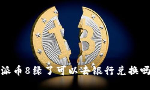 派币8绿了可以去银行兑换吗