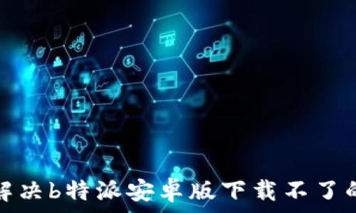   
如何解决b特派安卓版下载不了的问题